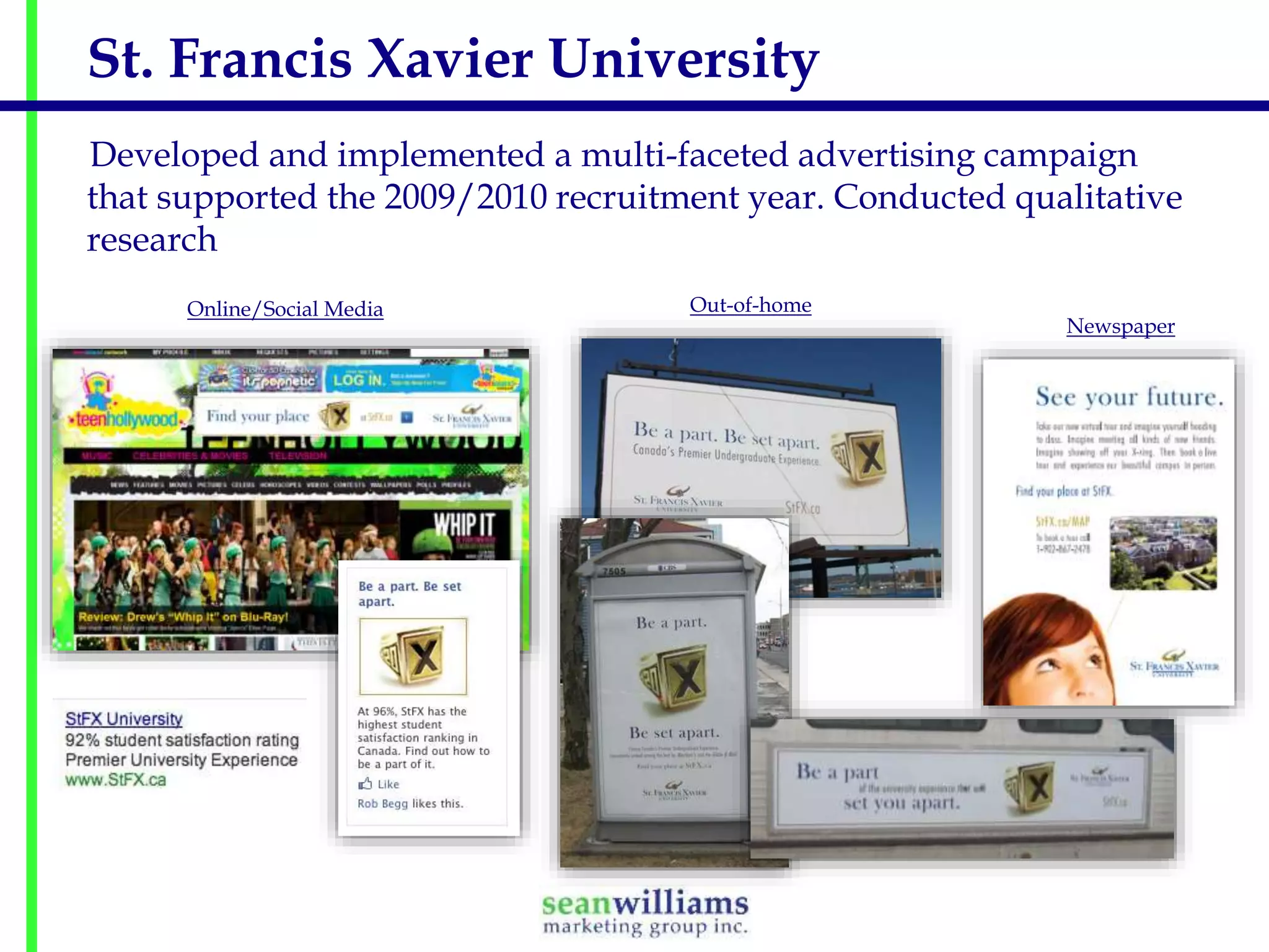 St. Francis Xavier University
Developed and implemented a multi-faceted advertising campaign
that supported the 2009/2010 recruitment year. Conducted qualitative
research
Online/Social Media

Out-of-home

Newspaper

 