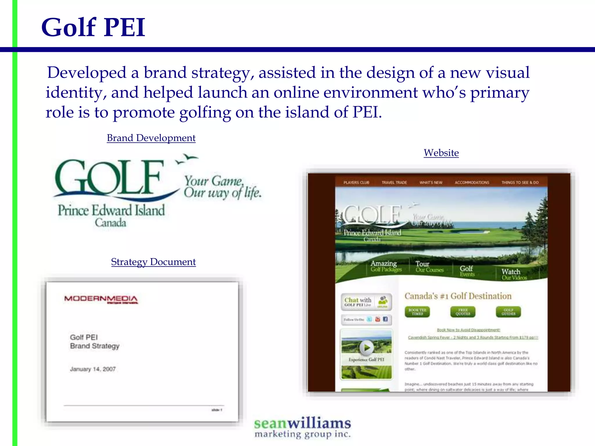 Golf PEI
Developed a brand strategy, assisted in the design of a new visual
identity, and helped launch an online environment who’s primary
role is to promote golfing on the island of PEI.
Brand Development
Website

Strategy Document

 