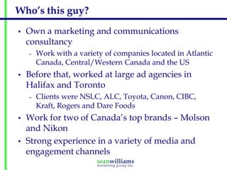 Who’s this guy?
•   Own a marketing and communications
    consultancy
    –   Work with a variety of companies located in Atlantic
        Canada, Central/Western Canada and the US
•   Before that, worked at large ad agencies in
    Halifax and Toronto
    –   Clients were NSLC, ALC, Toyota, Canon, CIBC,
        Kraft, Rogers and Dare Foods
•   Work for two of Canada’s top brands – Molson
    and Nikon
•   Strong experience in a variety of media and
    engagement channels
 