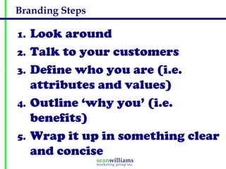 Branding Steps

1.   Look around
2.   Talk to your customers
3.   Define who you are (i.e.
     attributes and values)
4.   Outline ‘why you’ (i.e.
     benefits)
5.   Wrap it up in something clear
     and concise
 