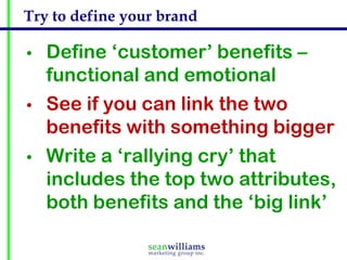 Try to define your brand

•   Define ‘customer’ benefits –
    functional and emotional
•   See if you can link the two
    benefits with something bigger
•   Write a ‘rallying cry’ that
    includes the top two attributes,
    both benefits and the ‘big link’
 