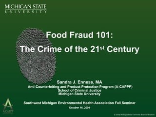 Food Fraud 101: The Crime of the 21 st  Century Sandra J. Enness, MA   Anti-Counterfeiting and Product Protection Program (A-CAPPP) School of Criminal Justice Michigan State University Southwest Michigan Environmental Health Association Fall Seminar October 16, 2009 