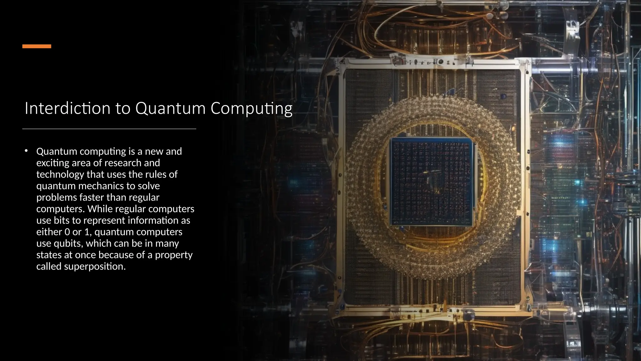 Interdiction to Quantum Computing
• Quantum computing is a new and
exciting area of research and
technology that uses the rules of
quantum mechanics to solve
problems faster than regular
computers. While regular computers
use bits to represent information as
either 0 or 1, quantum computers
use qubits, which can be in many
states at once because of a property
called superposition.
 