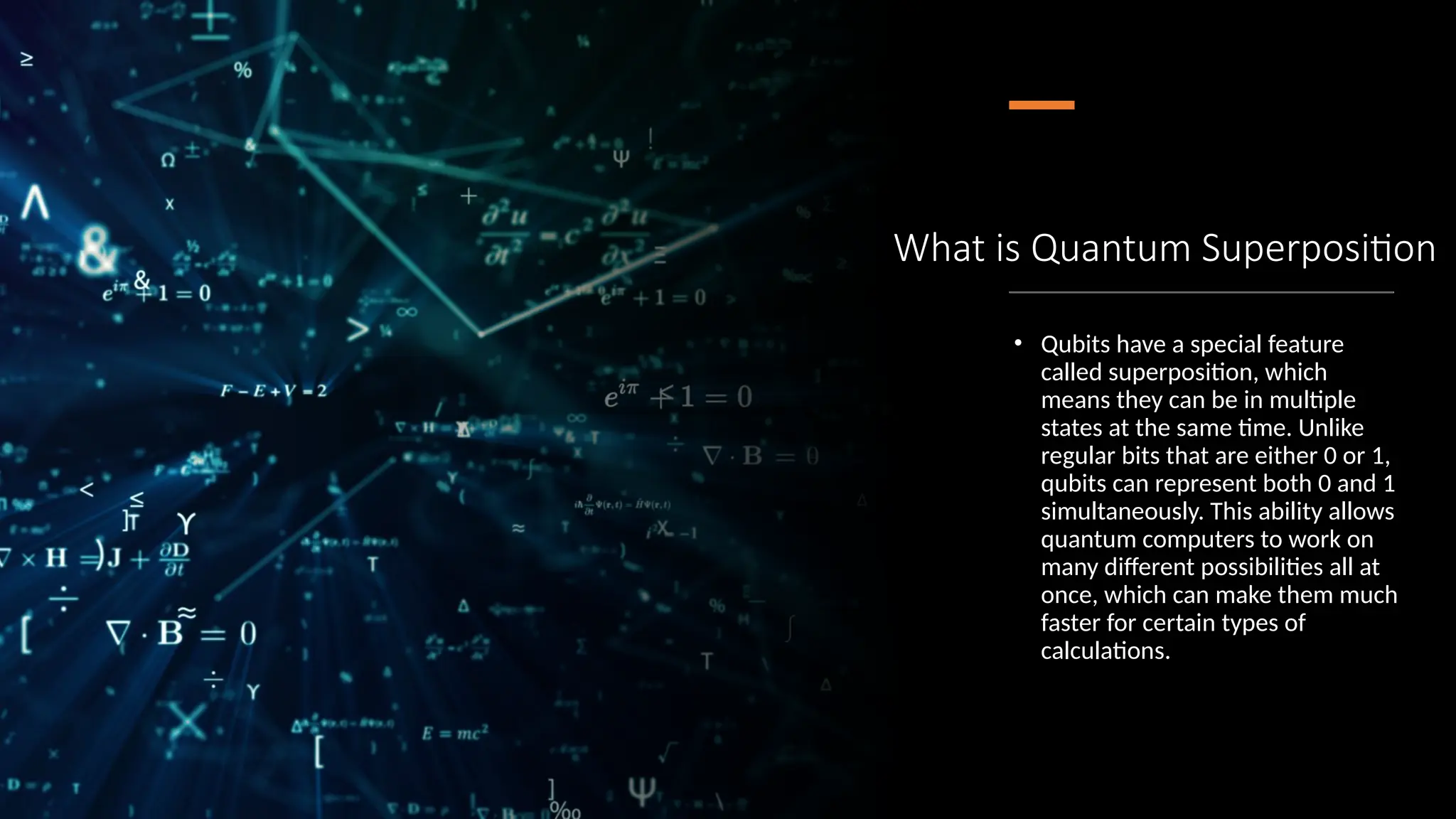 What is Quantum Superposition
• Qubits have a special feature
called superposition, which
means they can be in multiple
states at the same time. Unlike
regular bits that are either 0 or 1,
qubits can represent both 0 and 1
simultaneously. This ability allows
quantum computers to work on
many different possibilities all at
once, which can make them much
faster for certain types of
calculations.
 