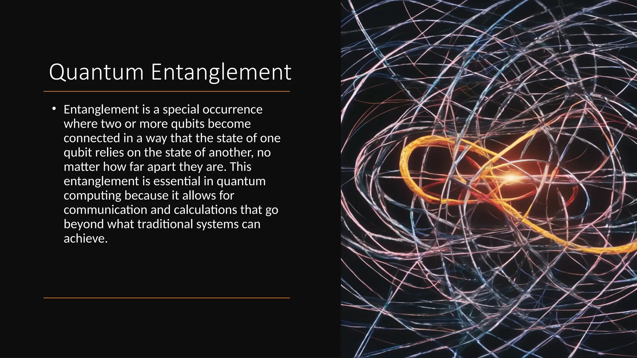 Quantum Entanglement
• Entanglement is a special occurrence
where two or more qubits become
connected in a way that the state of one
qubit relies on the state of another, no
matter how far apart they are. This
entanglement is essential in quantum
computing because it allows for
communication and calculations that go
beyond what traditional systems can
achieve.
 