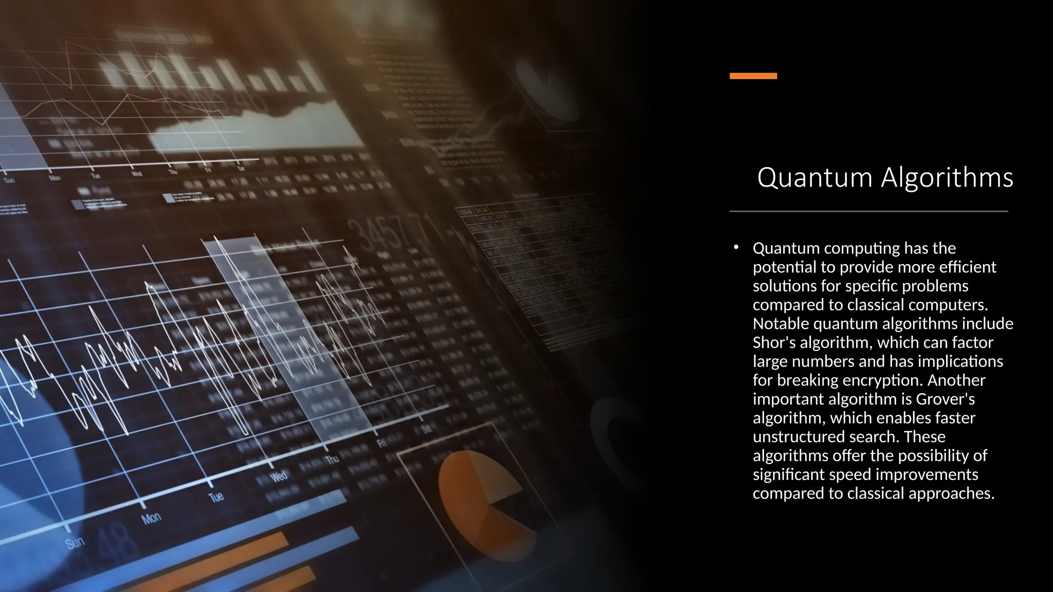 Quantum Algorithms
• Quantum computing has the
potential to provide more efficient
solutions for specific problems
compared to classical computers.
Notable quantum algorithms include
Shor's algorithm, which can factor
large numbers and has implications
for breaking encryption. Another
important algorithm is Grover's
algorithm, which enables faster
unstructured search. These
algorithms offer the possibility of
significant speed improvements
compared to classical approaches.
 