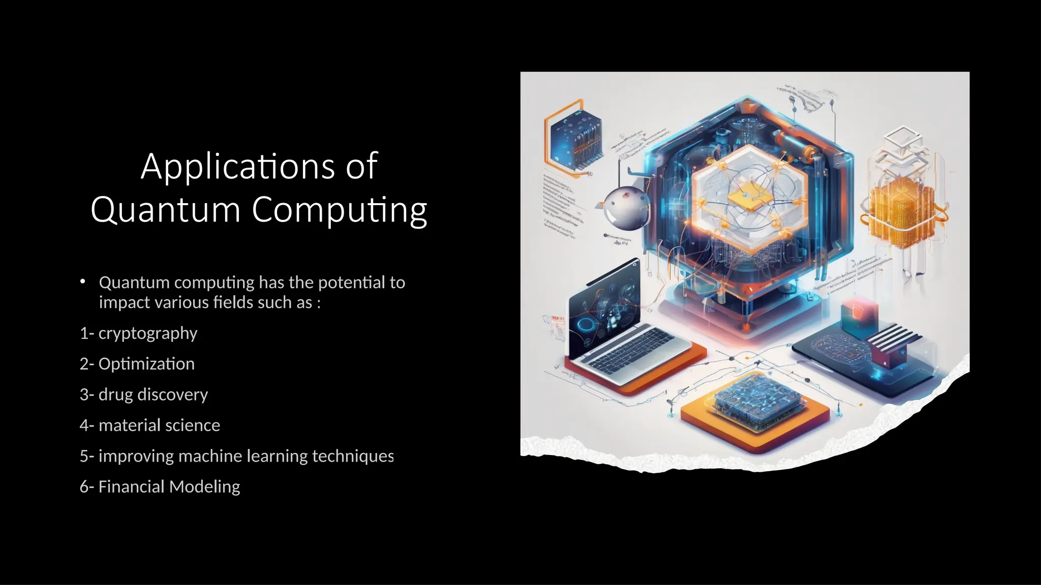 Applications of
Quantum Computing
• Quantum computing has the potential to
impact various fields such as :
1- cryptography
2- Optimization
3- drug discovery
4- material science
5- improving machine learning techniques
6- Financial Modeling
 