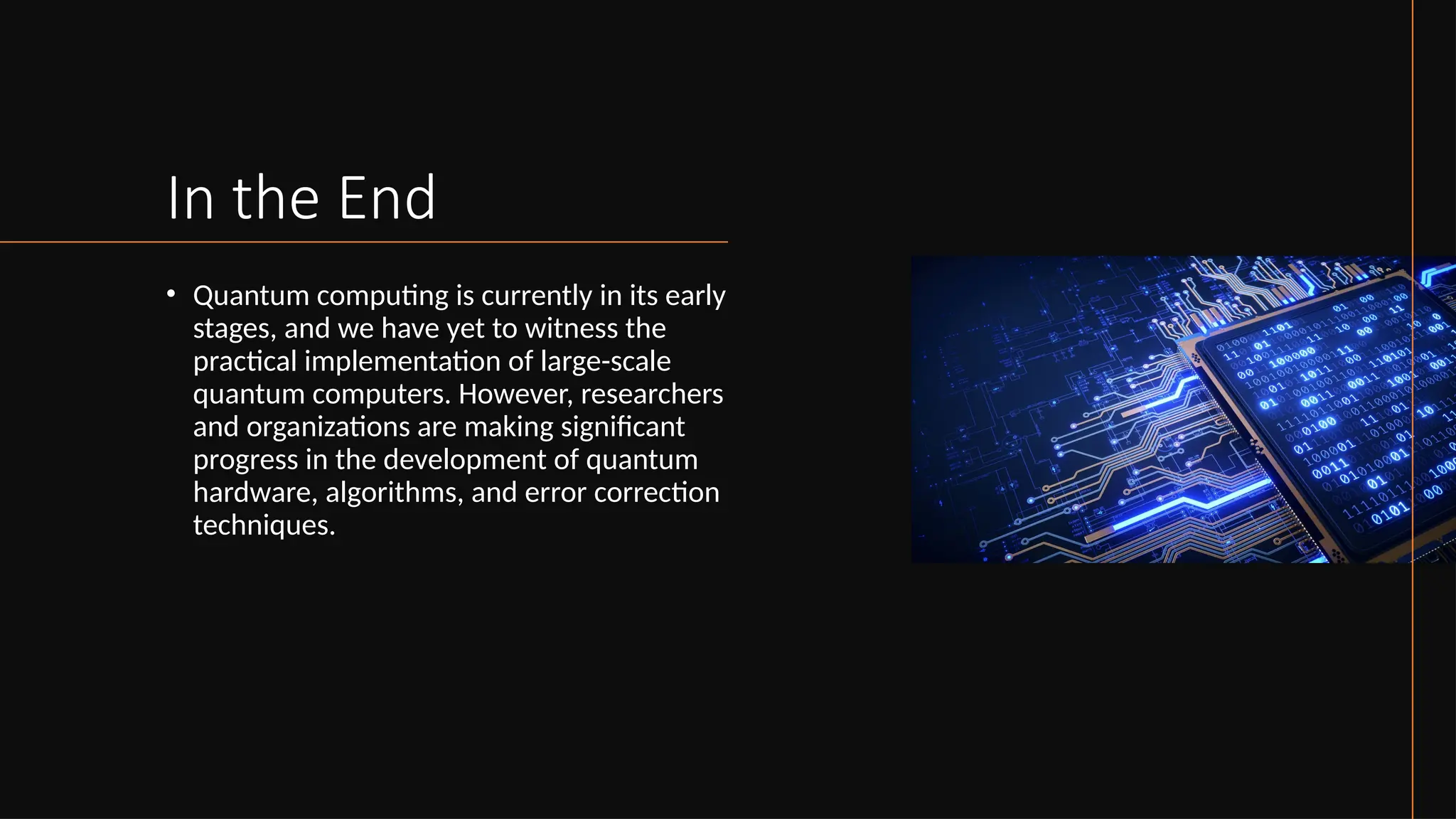 In the End
• Quantum computing is currently in its early
stages, and we have yet to witness the
practical implementation of large-scale
quantum computers. However, researchers
and organizations are making significant
progress in the development of quantum
hardware, algorithms, and error correction
techniques.
 