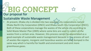 BIG CONCEPTOur proposal for
Sustainable Waste Management
▪ At present, Dhaka city is divided into two separate city corporations named
Dhaka North City Corporation (DNCC) and Dhaka South City Corporation (DSCC).
Both of these corporations manage the wastes of the whole city according to
Solid Waste Master Plan (2005) where some bins are used to collect all the
wastes from a certain area. However, this process cannot be appreciated as a
good example of sustainable waste management because in this process all sort
of wastes like organic, inorganic and hazardous wastes are being dumped in the
same way which is harmful for health and environment and emit more
greenhouse gases.
 