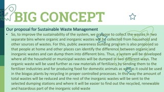 BIG CONCEPT
Our proposal for Sustainable Waste Management
▪ So, to improve the sustainability of the system, we propose to collect the wastes in two
separate bins where organic and inorganic wastes will be collected from household and
other sources of wastes. For this, public awareness building program is also proposed so
that people at home and other places can identify the difference between organic and
inorganic wastes and can dump them into different bins. Thus, a system will be developed
where all the household or municipal wastes will be dumped in two different ways. The
organic waste will be used further as raw materials of fertilizers by sending them to the
fertilizer industries and for producing food for domestic animals as well as it could be used
in the biogas plants by recycling in proper controlled processes. In this way the amount of
total wastes will be reduced and the rest of the inorganic wastes will be sent to the
selected dumping stations and where it will be easier to find out the recycled, renewable
and hazardous part of the inorganic solid waste
 