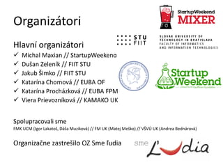 Organizátori
Hlavní organizátori
 Michal Maxian // StartupWeekend
 Dušan Zeleník // FIIT STU
 Jakub Šimko // FIIT STU
 Katarína Chomová // EUBA OF
 Katarína Procházková // EUBA FPM
 Viera Prievozníková // KAMAKO UK
Spolupracovali sme
FMK UCM (Igor Lakatoš, Dáša Muzíková) // FM UK (Matej Meško) // VŠVÚ UK (Andrea Bednárová)
Organizačne zastrešilo OZ Sme ľudia
 