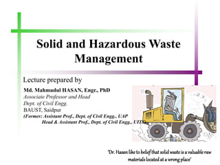 Solid and Hazardous Waste
Management
Lecture prepared by
‘Dr. Hasanliketo beliefthat solidwasteisa valuableraw
materialslocatedat a wrongplace’
Md. Mahmudul HASAN, Engr., PhD
Associate Professor and Head
Dept. of Civil Engg.
BAUST, Saidpur
(Former: Assistant Prof., Dept. of Civil Engg., UAP
Head & Assistant Prof., Dept. of Civil Engg., UITS)
 