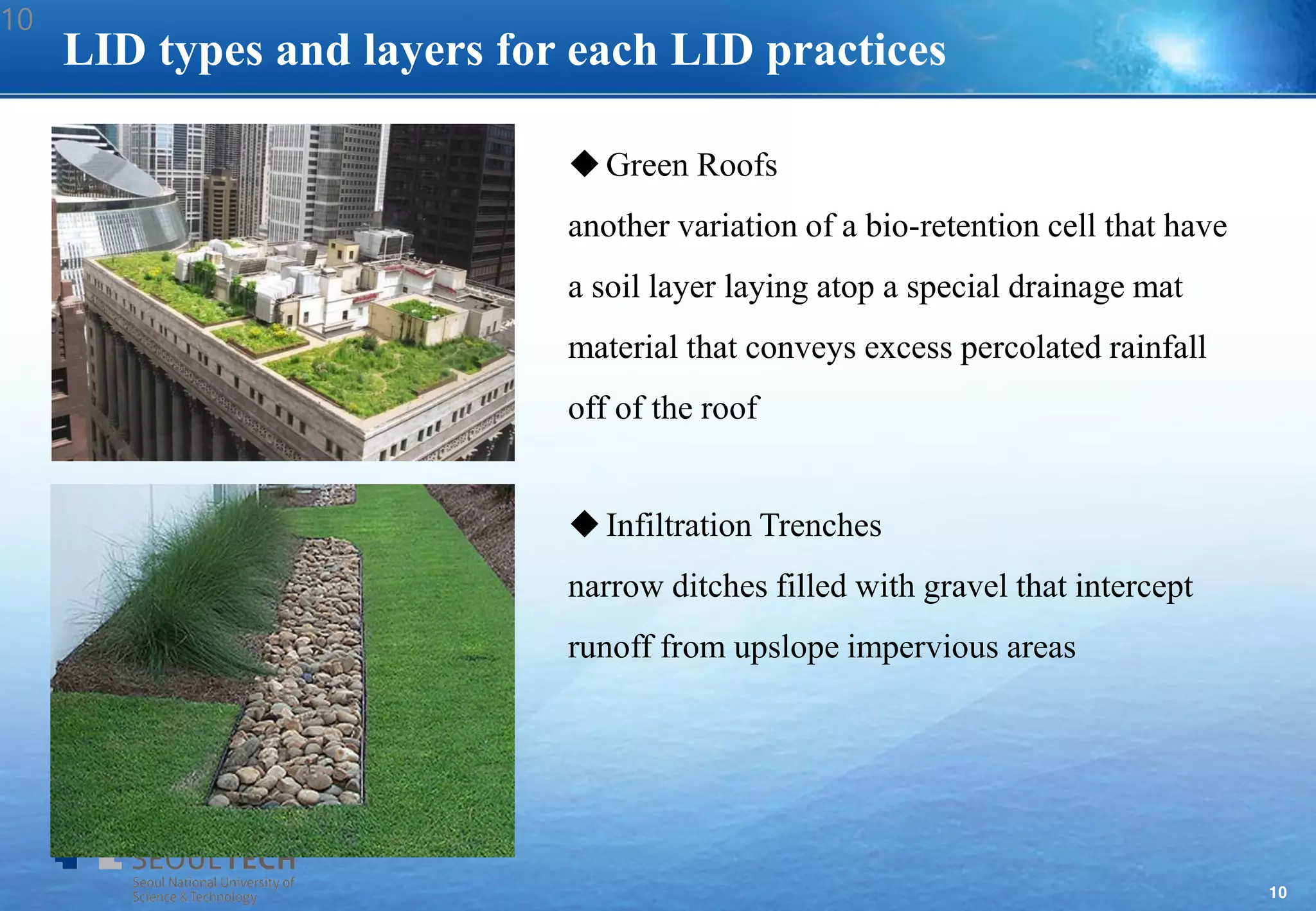 10
LID types and layers for each LID practices
Green Roofs
another variation of a bio-retention cell that have
a soil layer laying atop a special drainage mat
material that conveys excess percolated rainfall
off of the roof
Infiltration Trenches
narrow ditches filled with gravel that intercept
runoff from upslope impervious areas
10
 