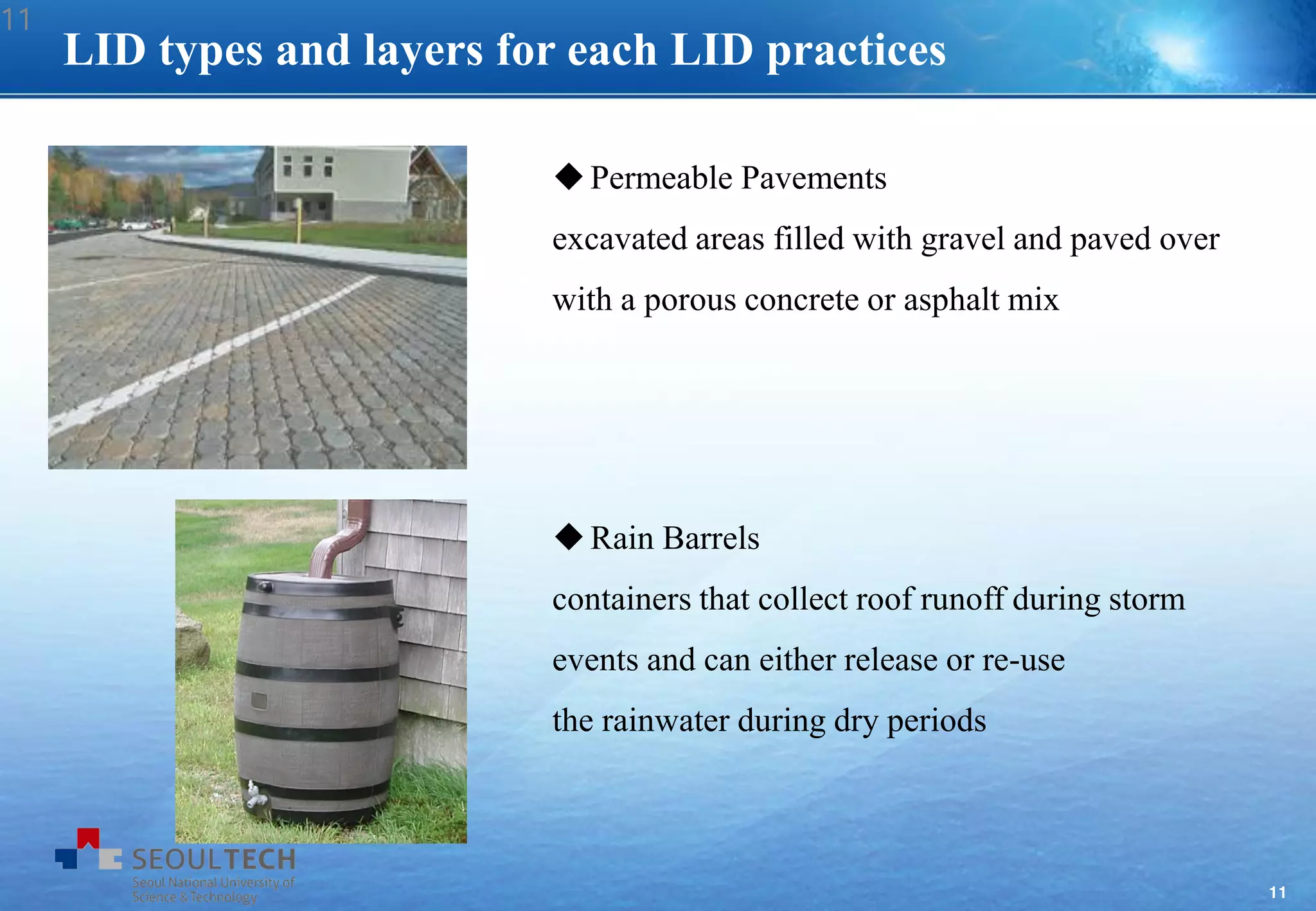 11
LID types and layers for each LID practices
Permeable Pavements
excavated areas filled with gravel and paved over
with a porous concrete or asphalt mix
Rain Barrels
containers that collect roof runoff during storm
events and can either release or re-use
the rainwater during dry periods
11
 