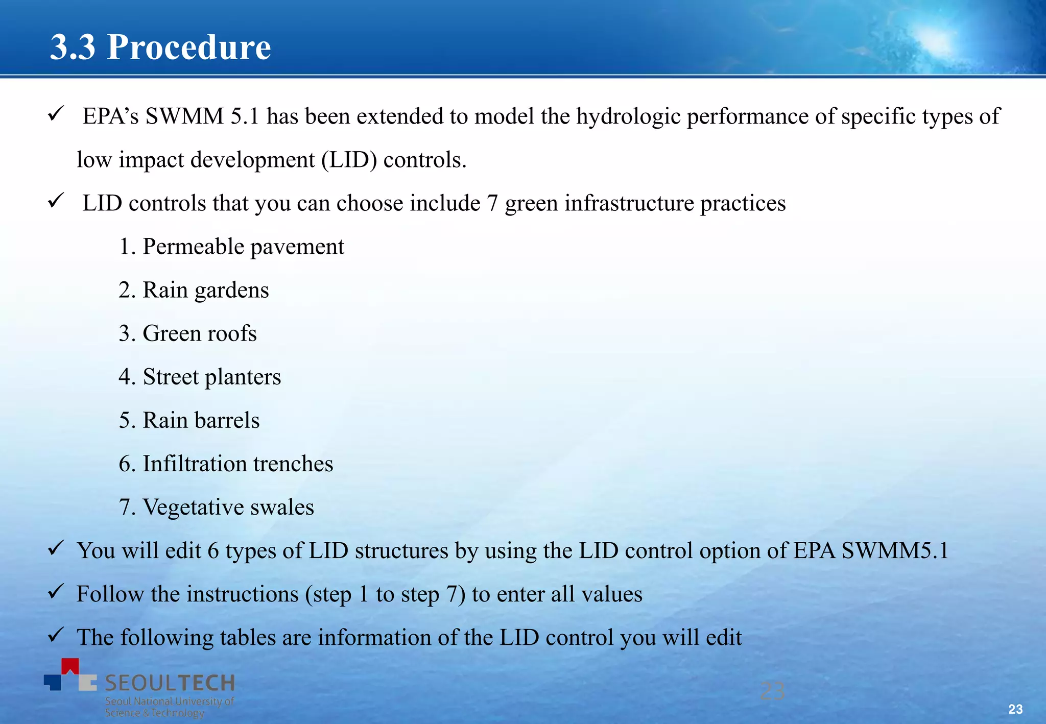 23
 EPA’s SWMM 5.1 has been extended to model the hydrologic performance of specific types of
low impact development (LID) controls.
 LID controls that you can choose include 7 green infrastructure practices
1. Permeable pavement
2. Rain gardens
3. Green roofs
4. Street planters
5. Rain barrels
6. Infiltration trenches
7. Vegetative swales
 You will edit 6 types of LID structures by using the LID control option of EPA SWMM5.1
 Follow the instructions (step 1 to step 7) to enter all values
 The following tables are information of the LID control you will edit
23
3.3 Procedure
 