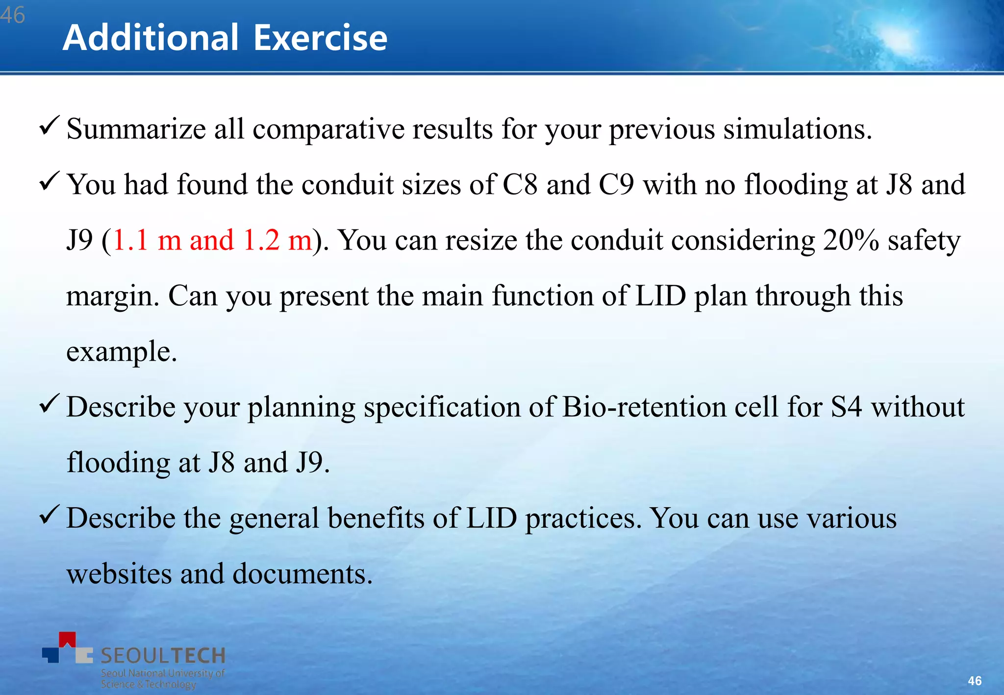46
 Summarize all comparative results for your previous simulations.
 You had found the conduit sizes of C8 and C9 with no flooding at J8 and
J9 (1.1 m and 1.2 m). You can resize the conduit considering 20% safety
margin. Can you present the main function of LID plan through this
example.
 Describe your planning specification of Bio-retention cell for S4 without
flooding at J8 and J9.
 Describe the general benefits of LID practices. You can use various
websites and documents.
Additional Exercise
46
 
