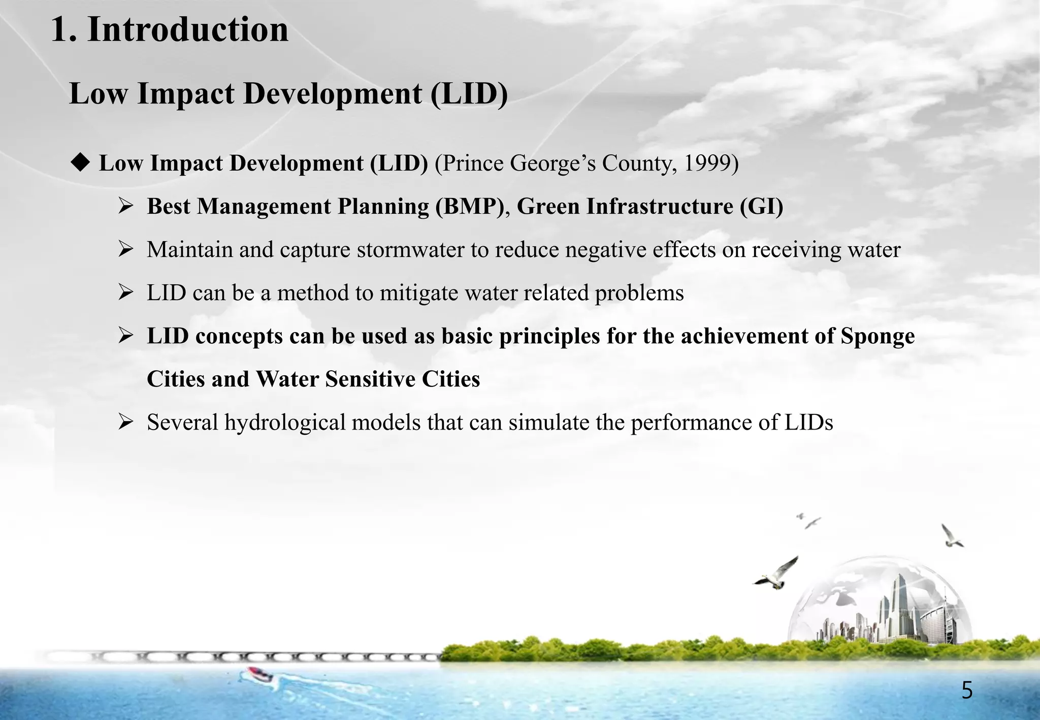 5
1. Introduction
Low Impact Development (LID)
 Low Impact Development (LID) (Prince George’s County, 1999)
 Best Management Planning (BMP), Green Infrastructure (GI)
 Maintain and capture stormwater to reduce negative effects on receiving water
 LID can be a method to mitigate water related problems
 LID concepts can be used as basic principles for the achievement of Sponge
Cities and Water Sensitive Cities
 Several hydrological models that can simulate the performance of LIDs
5
 