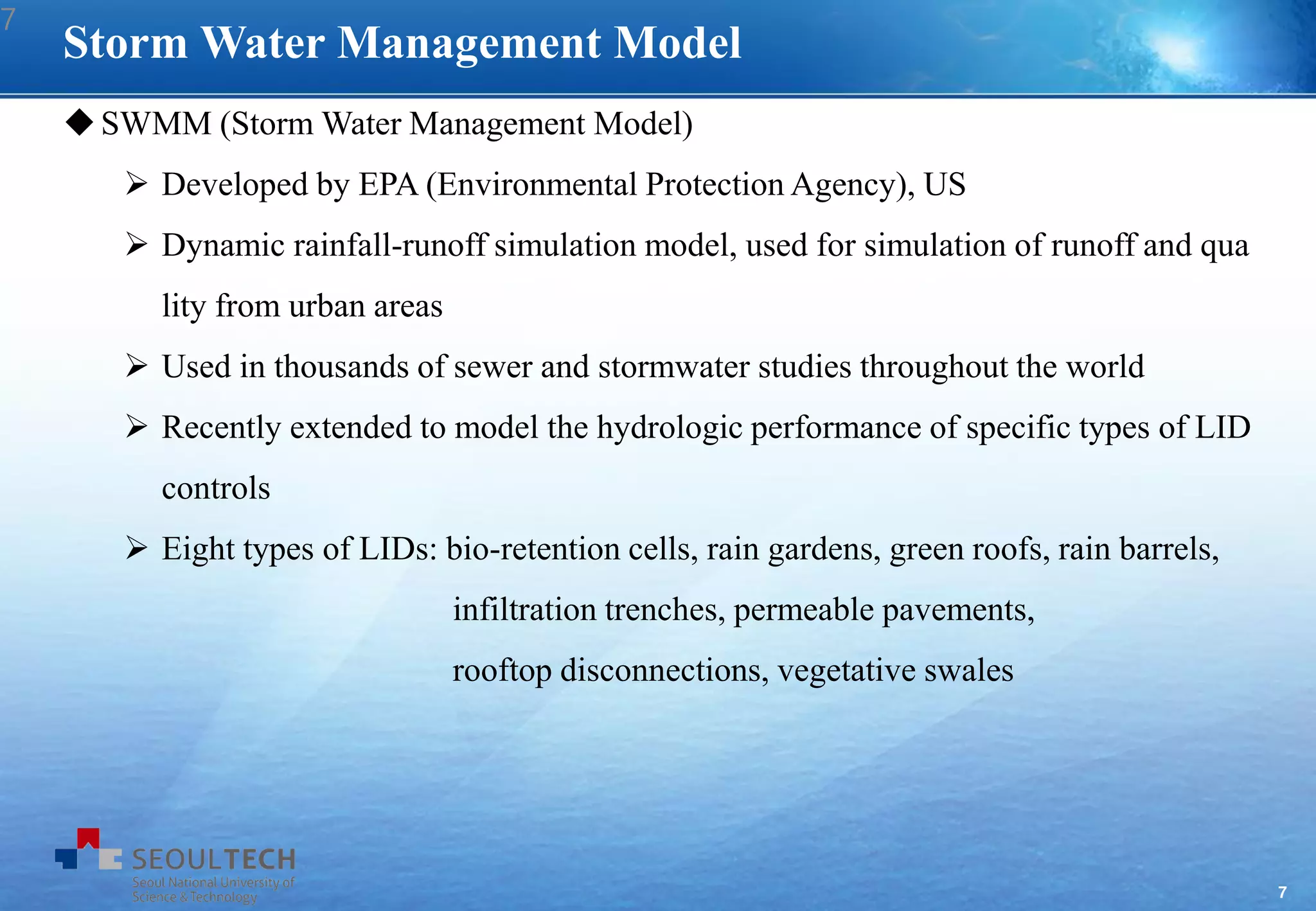 7
SWMM (Storm Water Management Model)
 Developed by EPA (Environmental Protection Agency), US
 Dynamic rainfall-runoff simulation model, used for simulation of runoff and qua
lity from urban areas
 Used in thousands of sewer and stormwater studies throughout the world
 Recently extended to model the hydrologic performance of specific types of LID
controls
 Eight types of LIDs: bio-retention cells, rain gardens, green roofs, rain barrels,
infiltration trenches, permeable pavements,
rooftop disconnections, vegetative swales
Storm Water Management Model
7
 