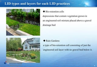 9
LID types and layers for each LID practices
Bio-retention cells
depressions that contain vegetation grown in
an engineered soil mixture placed above a gravel
drainage bed
Rain Gardens
a type of bio-retention cell consisting of just the
engineered soil layer with no gravel bed below it.
9
 
