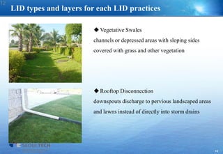 12
LID types and layers for each LID practices
Vegetative Swales
channels or depressed areas with sloping sides
covered with grass and other vegetation
Rooftop Disconnection
downspouts discharge to pervious landscaped areas
and lawns instead of directly into storm drains
12
 