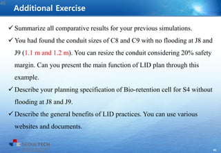 46
 Summarize all comparative results for your previous simulations.
 You had found the conduit sizes of C8 and C9 with no flooding at J8 and
J9 (1.1 m and 1.2 m). You can resize the conduit considering 20% safety
margin. Can you present the main function of LID plan through this
example.
 Describe your planning specification of Bio-retention cell for S4 without
flooding at J8 and J9.
 Describe the general benefits of LID practices. You can use various
websites and documents.
Additional Exercise
46
 