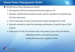 7
SWMM (Storm Water Management Model)
 Developed by EPA (Environmental Protection Agency), US
 Dynamic rainfall-runoff simulation model, used for simulation of runoff and qua
lity from urban areas
 Used in thousands of sewer and stormwater studies throughout the world
 Recently extended to model the hydrologic performance of specific types of LID
controls
 Eight types of LIDs: bio-retention cells, rain gardens, green roofs, rain barrels,
infiltration trenches, permeable pavements,
rooftop disconnections, vegetative swales
Storm Water Management Model
7
 