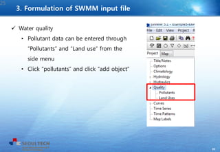 25
 Water quality
• Pollutant data can be entered through
“Pollutants” and “Land use” from the
side menu
• Click “pollutants” and click “add object”
25
3. Formulation of SWMM input file
 