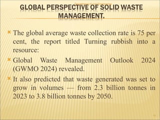  The global average waste collection rate is 75 per
cent, the report titled Turning rubbish into a
resource:
 Global Waste Management Outlook 2024
(GWMO 2024) revealed.
 It also predicted that waste generated was set to
grow in volumes — from 2.3 billion tonnes in
2023 to 3.8 billion tonnes by 2050.
Department of civil Engineering
15
 