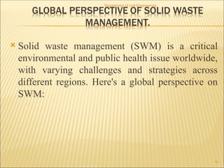  Solid waste management (SWM) is a critical
environmental and public health issue worldwide,
with varying challenges and strategies across
different regions. Here's a global perspective on
SWM:
Department of civil Engineering
16
 