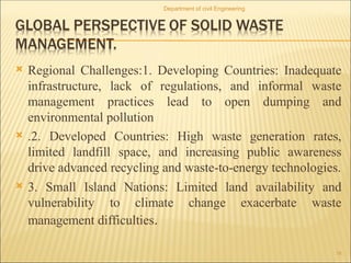  Regional Challenges:1. Developing Countries: Inadequate
infrastructure, lack of regulations, and informal waste
management practices lead to open dumping and
environmental pollution
 .2. Developed Countries: High waste generation rates,
limited landfill space, and increasing public awareness
drive advanced recycling and waste-to-energy technologies.
 3. Small Island Nations: Limited land availability and
vulnerability to climate change exacerbate waste
management difficulties.
Department of civil Engineering
18
 
