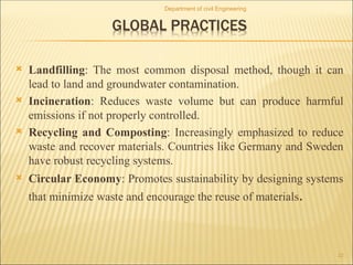  Landfilling: The most common disposal method, though it can
lead to land and groundwater contamination.
 Incineration: Reduces waste volume but can produce harmful
emissions if not properly controlled.
 Recycling and Composting: Increasingly emphasized to reduce
waste and recover materials. Countries like Germany and Sweden
have robust recycling systems.
 Circular Economy: Promotes sustainability by designing systems
that minimize waste and encourage the reuse of materials.
Department of civil Engineering
22
 