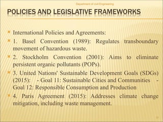  International Policies and Agreements:
 1. Basel Convention (1989): Regulates transboundary
movement of hazardous waste.
 2. Stockholm Convention (2001): Aims to eliminate
persistent organic pollutants (POPs).
 3. United Nations' Sustainable Development Goals (SDGs)
(2015): - Goal 11: Sustainable Cities and Communities -
Goal 12: Responsible Consumption and Production
 4. Paris Agreement (2015): Addresses climate change
mitigation, including waste management.
Department of civil Engineering
23
 
