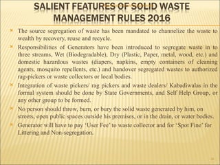  The source segregation of waste has been mandated to channelize the waste to
wealth by recovery, reuse and recycle.
 Responsibilities of Generators have been introduced to segregate waste in to
three streams, Wet (Biodegradable), Dry (Plastic, Paper, metal, wood, etc.) and
domestic hazardous wastes (diapers, napkins, empty containers of cleaning
agents, mosquito repellents, etc.) and handover segregated wastes to authorized
rag-pickers or waste collectors or local bodies.
 Integration of waste pickers/ rag pickers and waste dealers/ Kabadiwalas in the
formal system should be done by State Governments, and Self Help Group, or
any other group to be formed.
 No person should throw, burn, or bury the solid waste generated by him, on
streets, open public spaces outside his premises, or in the drain, or water bodies.
 Generator will have to pay ‘User Fee’ to waste collector and for ‘Spot Fine’ for
Littering and Non-segregation.
Department of civil Engineering
24
 