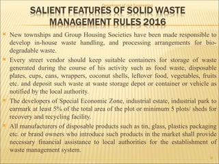  New townships and Group Housing Societies have been made responsible to
develop in-house waste handling, and processing arrangements for bio-
degradable waste.
 Every street vendor should keep suitable containers for storage of waste
generated during the course of his activity such as food waste, disposable
plates, cups, cans, wrappers, coconut shells, leftover food, vegetables, fruits
etc. and deposit such waste at waste storage depot or container or vehicle as
notified by the local authority.
 The developers of Special Economic Zone, industrial estate, industrial park to
earmark at least 5% of the total area of the plot or minimum 5 plots/ sheds for
recovery and recycling facility.
 All manufacturers of disposable products such as tin, glass, plastics packaging
etc. or brand owners who introduce such products in the market shall provide
necessary financial assistance to local authorities for the establishment of
waste management system.
Department of civil Engineering
26
 