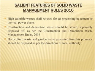  High calorific wastes shall be used for co-processing in cement or
thermal power plants.
 Construction and demolition waste should be stored, separately
disposed off, as per the Construction and Demolition Waste
Management Rules, 2016
 Horticulture waste and garden waste generated from his premises
should be disposed as per the directions of local authority.
Department of civil Engineering
27
 