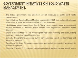  The Indian government has launched several initiatives to tackle solid waste
management.
 Key Initiatives:- Swachh Bharat Mission: Launched in 2014, this nationwide cleanup
effort aims to make India clean and free of open defecation
 Solid Waste Management Rules (2016): These rules mandate waste segregation at
source, inclusion of informal waste pickers, and responsible electronic waste
disposal
 Waste to Wealth Mission: This initiative promotes waste recycling and reuse, aiming
to convert waste into valuable resources
 Swaccha Survekshan: An annual survey ranking cities based on cleanliness and
waste management
 Swachhata Hi Sewa Campaign: A campaign promoting community involvement in
waste management
 Compost Program: Encourages composting of organic waste to reduce landfill waste
Department of civil Engineering
28
 
