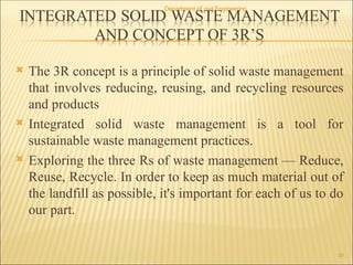  The 3R concept is a principle of solid waste management
that involves reducing, reusing, and recycling resources
and products
 Integrated solid waste management is a tool for
sustainable waste management practices.
 Exploring the three Rs of waste management — Reduce,
Reuse, Recycle. In order to keep as much material out of
the landfill as possible, it's important for each of us to do
our part.
Department of civil Engineering
29
 
