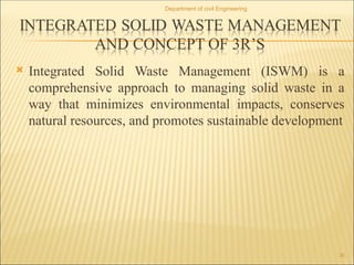  Integrated Solid Waste Management (ISWM) is a
comprehensive approach to managing solid waste in a
way that minimizes environmental impacts, conserves
natural resources, and promotes sustainable development
Department of civil Engineering
30
 