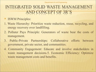  ISWM Principles:
1. Waste Hierarchy: Prioritize waste reduction, reuse, recycling, and
energy recovery over landfilling.
2. Polluter Pays Principle: Generators of waste bear the costs of
management.
3. Public-Private Partnerships: Collaborative efforts between
government, private sector, and communities.
4. Community Engagement: Educate and involve stakeholders in
waste management decisions.5. Economic Efficiency: Optimize
waste management costs and benefits.
Department of civil Engineering
31
 