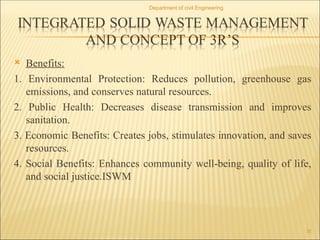  Benefits:
1. Environmental Protection: Reduces pollution, greenhouse gas
emissions, and conserves natural resources.
2. Public Health: Decreases disease transmission and improves
sanitation.
3. Economic Benefits: Creates jobs, stimulates innovation, and saves
resources.
4. Social Benefits: Enhances community well-being, quality of life,
and social justice.ISWM
Department of civil Engineering
32
 