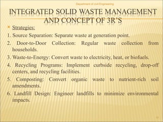  Strategies:
1. Source Separation: Separate waste at generation point.
2. Door-to-Door Collection: Regular waste collection from
households.
3. Waste-to-Energy: Convert waste to electricity, heat, or biofuels.
4. Recycling Programs: Implement curbside recycling, drop-off
centers, and recycling facilities.
5. Composting: Convert organic waste to nutrient-rich soil
amendments.
6. Landfill Design: Engineer landfills to minimize environmental
impacts.
Department of civil Engineering
33
 