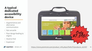 A typical
dedicated
accessibility
device
16@Fabien_UX
Only
$7,595!
• Augmentative and
alternative
communication
• Not versatile
• Poor design leading to
stigma
• Hard to find
• Expensive!
https://store.prentrom.com/product_info.php/cPath/11/products_id/207
 