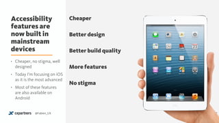 Accessibility
features are
now built in
mainstream
devices
17@Fabien_UX
Cheaper
Better design
Better build quality
More features
No stigma
• Cheaper, no stigma, well
designed
• Today I’m focusing on iOS
as it is the most advanced
• Most of these features
are also available on
Android
 