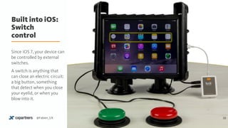 Built into iOS: 
Switch
control
33@Fabien_UX
Since iOS 7, your device can
be controlled by external
switches.
A switch is anything that
can close an electric circuit:
a big button, something
that detect when you close
your eyelid, or when you
blow into it.
 
