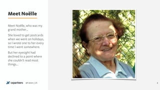 Meet Noëlle
4@Fabien_UX
Meet Noëlle, who was my
grand mother…
She loved to get postcards
when we went on holidays,
so I wrote one to her every
time I went somewhere.
But her eyesight had
declined to a point where
she couldn’t read most
things...
 