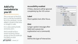 Add a11y
metadata to
you UI
40@Fabien_UX
Add
Adds	a	&tle
Accessibility enabled
If false, element will be ignored
completely by the VO cursor.
Label
Short spoken text after focus.
Hint
Longer spoken message after
label and a pause (an
explanation not a command).
Trait 
Define the type of interaction.
This is not part of the GUI,
but it is the key foundation
for UI for voiceover. Can be
added in Xcode Ui like here,
or straight in code.
It is is also used by braille
accessory users.
And it would not be a
stretch to think a future
version of the OS could use
the labels as voice
commands.
 
