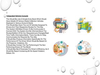 •Integrated Vehicle Console
Integrated Vehicle Console
This Would Be Like A Simple Entry Book Which Would
Have Details Of Various Waste Collection Vehicles
Deployed In Various Zones & Wards
This Would Also Have The List Of Vehicles Assigned To
Drivers And Their Respective Routes For The Day
The System Will Allow Drivers To Be Continuously In
Connect With The System And Be Informed About The
Routes/Addition Of Ad Hoc Requests/Lane Changes/Real
Time Traffic Information/Alerts. There Can Be A 2 Way
Communication As Required By The Ulbs
It Would Also Produce Information Specifically On The
Performance Of The Driver Which Would Be Based On
His Presence, Violations, Etc.
It Would Also Contain The Top Performing & The Non
Performing Drivers Of The Month
It Would Also Be A Parameter For Driver’s Efficiency, As It
Would Be Report Containing All His Speed Violation,
Delays, Etc
 