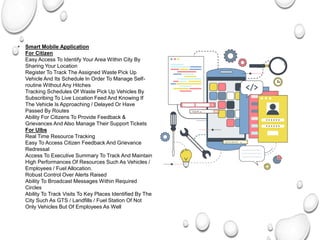• Smart Mobile Application
For Citizen
Easy Access To Identify Your Area Within City By
Sharing Your Location
Register To Track The Assigned Waste Pick Up
Vehicle And Its Schedule In Order To Manage Self-
routine Without Any Hitches
Tracking Schedules Of Waste Pick Up Vehicles By
Subscribing To Live Location Feed And Knowing If
The Vehicle Is Approaching / Delayed Or Have
Passed By Routes
Ability For Citizens To Provide Feedback &
Grievances And Also Manage Their Support Tickets
For Ulbs
Real Time Resource Tracking
Easy To Access Citizen Feedback And Grievance
Redressal
Access To Executive Summary To Track And Maintain
High Performances Of Resources Such As Vehicles /
Employees / Fuel Allocation.
Robust Control Over Alerts Raised
Ability To Broadcast Messages Within Required
Circles
Ability To Track Visits To Key Places Identified By The
City Such As GTS / Landfills / Fuel Station Of Not
Only Vehicles But Of Employees As Well
 