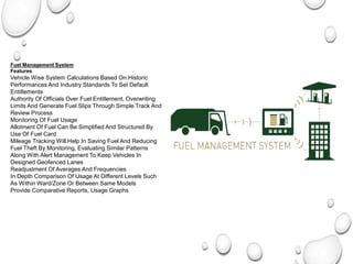 Fuel Management System
Features
Vehicle Wise System Calculations Based On Historic
Performances And Industry Standards To Set Default
Entitlements
Authority Of Officials Over Fuel Entitlement, Overwriting
Limits And Generate Fuel Slips Through Simple Track And
Review Process
Monitoring Of Fuel Usage
Allotment Of Fuel Can Be Simplified And Structured By
Use Of Fuel Card
Mileage Tracking Will Help In Saving Fuel And Reducing
Fuel Theft By Monitoring, Evaluating Similar Patterns
Along With Alert Management To Keep Vehicles In
Designed Geofenced Lanes
Readjustment Of Averages And Frequencies
In Depth Comparison Of Usage At Different Levels Such
As Within Ward/Zone Or Between Same Models
Provide Comparative Reports, Usage Graphs
 