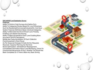 GIS SURVEY and Digitization Survey & Digitalization
Features
Ability To Perform Field Surveys And Define Poi's
Ability To Categories Routes Based On Line Of Business
Such As Residential/Commercial/Industrial Etc. And Have
System Features Definitions Basis Individual Categories
Ability To Mark Start And End Of Each Lane Thereby
Enabling Lane Based Geo-fencing
Ability To Mark Household In Each Lane Enabling More
Accurate ETA/STA Calculations
Mobile App Featuring Addition Of Each Collection
Point/Household In Each Route
As Per Seasonal Changes Or Bulk Ad Hoc Requests
Received, Capacity Planning Can Be Done
Route Optimization, Vehicle/Driver Reassignment
Consolidated Information About Lane Monitoring, Check On
Unauthorized Movements (If Any), Whether The Route Has
Been Completed Or If There’s Been Any Rash Driving.
 
